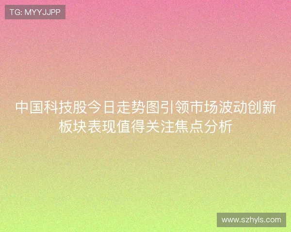 中国科技股今日走势图引领市场波动创新板块表现值得关注焦点分析